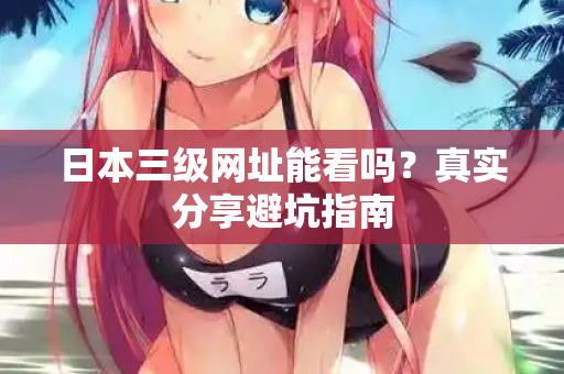日本三级网址能看吗？真实分享避坑指南