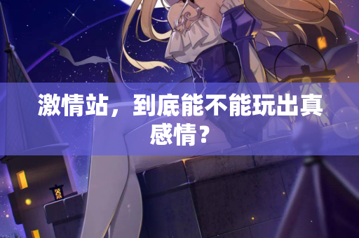 激情站，到底能不能玩出真感情？