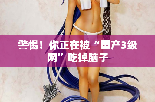 警惕！你正在被“国产3级网”吃掉脑子