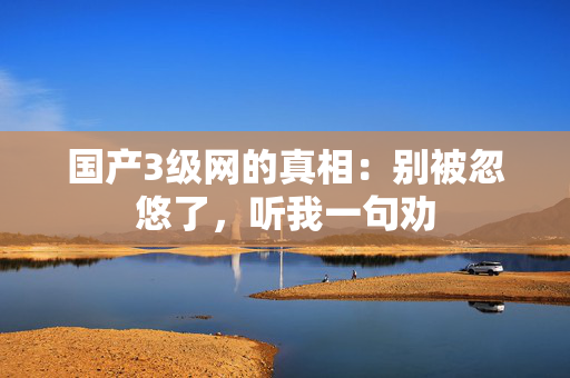 国产3级网的真相：别被忽悠了，听我一句劝