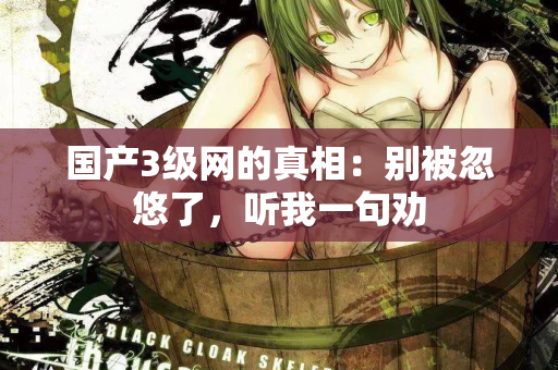 国产3级网的真相：别被忽悠了，听我一句劝