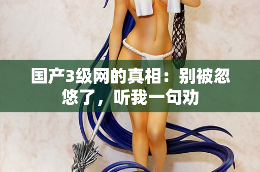 国产3级网的真相：别被忽悠了，听我一句劝