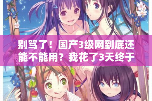 别骂了！国产3级网到底还能不能用？我花了3天终于搞懂了