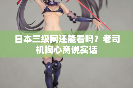日本三级网还能看吗？老司机掏心窝说实话