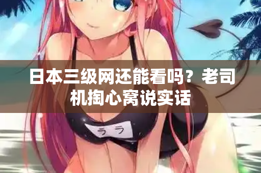 日本三级网还能看吗？老司机掏心窝说实话
