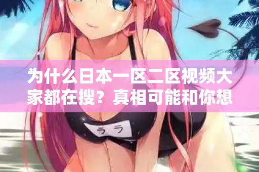 为什么日本一区二区视频大家都在搜？真相可能和你想的不一样