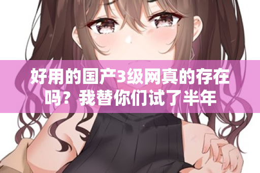 好用的国产3级网真的存在吗？我替你们试了半年