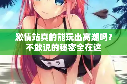 激情站真的能玩出高潮吗？不敢说的秘密全在这