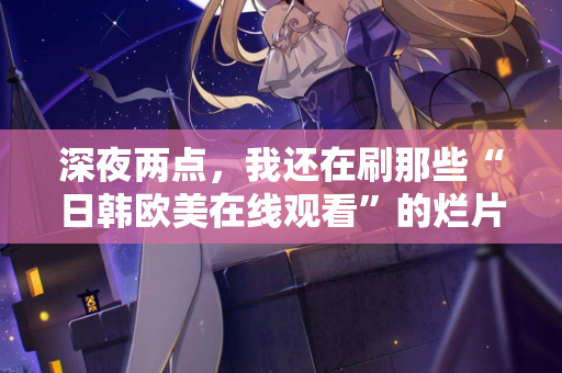 深夜两点，我还在刷那些“日韩欧美在线观看”的烂片