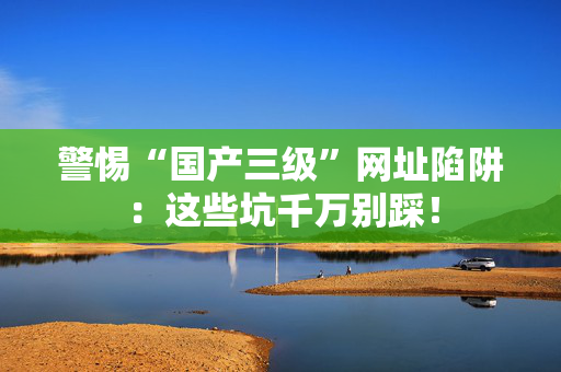 警惕“国产三级”网址陷阱：这些坑千万别踩！