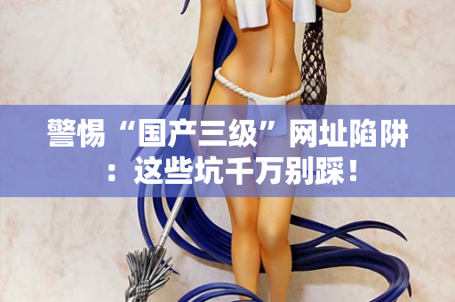 警惕“国产三级”网址陷阱:这些坑千万别踩! 警惕“国产三级”网址陷阱:这些坑千万别踩!