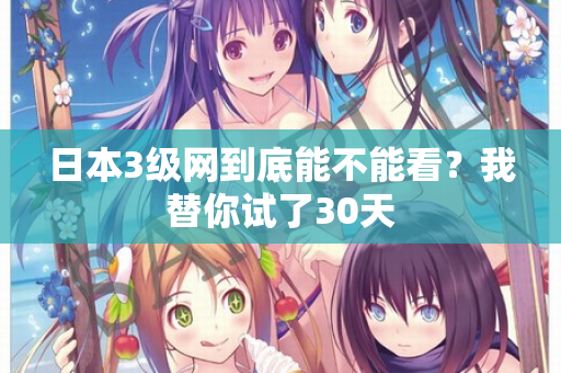日本3级网到底能不能看？我替你试了30天