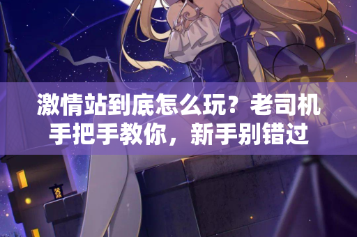 激情站到底怎么玩？老司机手把手教你，新手别错过