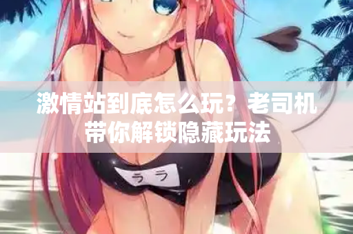 激情站到底怎么玩？老司机带你解锁隐藏玩法