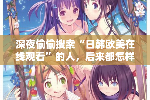 深夜偷偷搜索“日韩欧美在线观看”的人，后来都怎样了