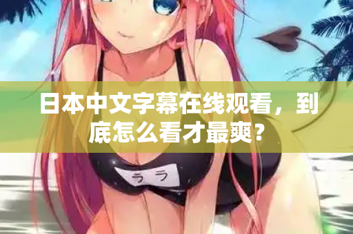 日本中文字幕在线观看，到底怎么看才最爽？
