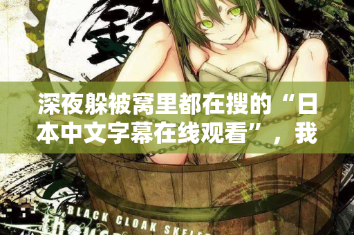 深夜躲被窝里都在搜的“日本中文字幕在线观看”，我懂你