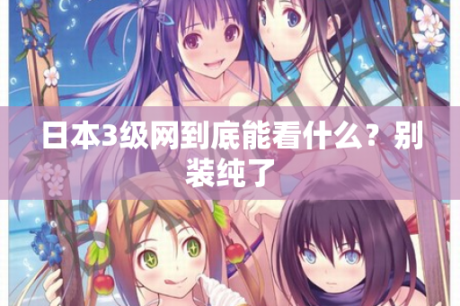 日本3级网到底能看什么？别装纯了