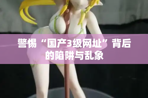警惕“国产3级网址”背后的陷阱与乱象 警惕“国产3级网址”背后的陷阱与乱象