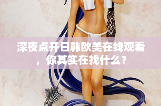 深夜点开日韩欧美在线观看，你其实在找什么？