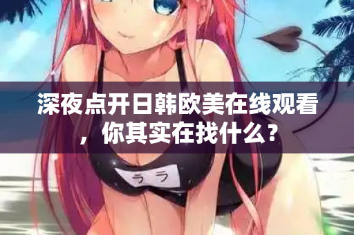 深夜点开日韩欧美在线观看，你其实在找什么？