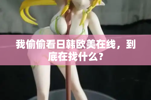 我偷偷看日韩欧美在线,到底在找什么? 我偷偷看日韩欧美在线,到底在找什么?