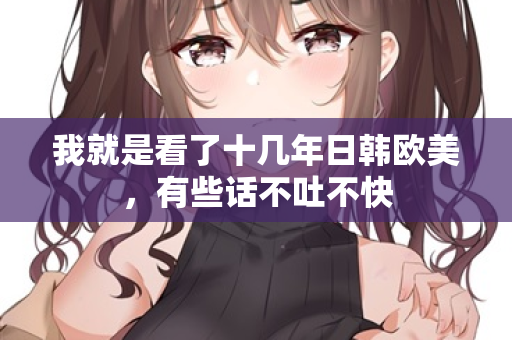 我就是看了十几年日韩欧美，有些话不吐不快
