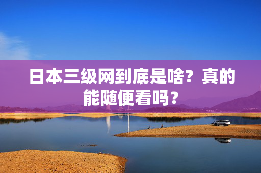 日本三级网到底是啥？真的能随便看吗？
