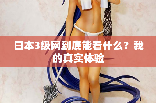 日本3级网到底能看什么？我的真实体验