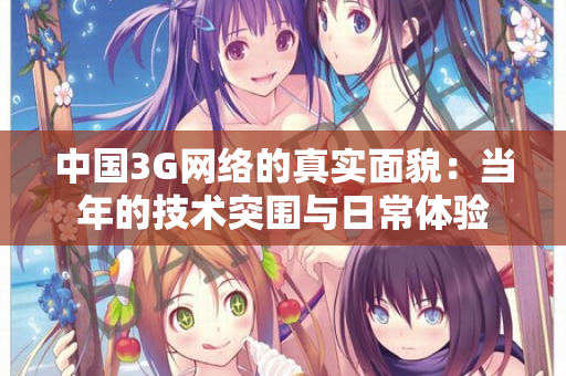 中国3G网络的真实面貌:当年的技术突围与日常体验 中国3G网络的真实面貌:当年的技术突围与日常体验