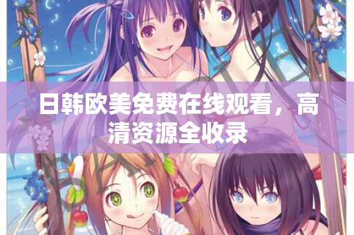 日韩欧美免费在线观看，高清资源全收录