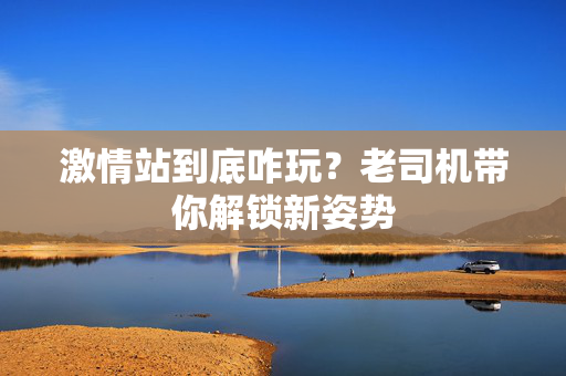 激情站到底咋玩？老司机带你解锁新姿势