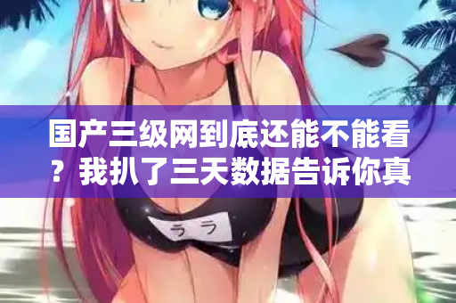 国产三级网到底还能不能看？我扒了三天数据告诉你真相