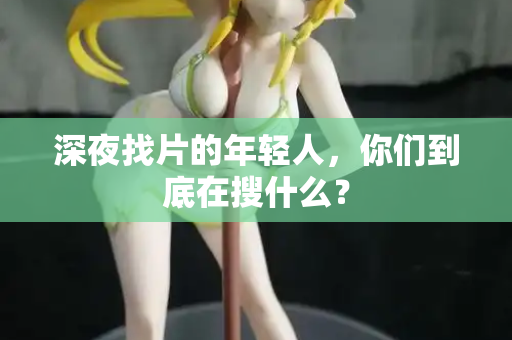 深夜找片的年轻人,你们到底在搜什么? 深夜找片的年轻人,你们到底在搜什么?