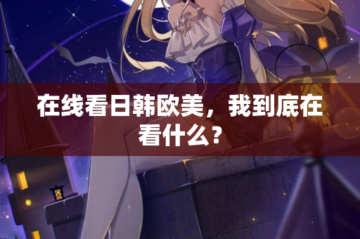 在线看日韩欧美，我到底在看什么？