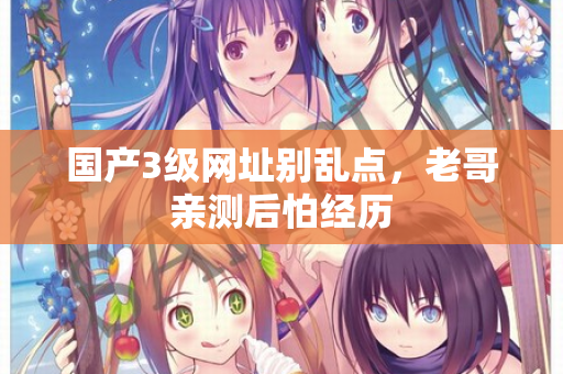 国产3级网址别乱点，老哥亲测后怕经历