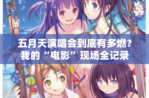 五月天演唱会到底有多燃?我的“电影”现场全记录 五月天演唱会到底有多燃?我的“电影”现场全记录
