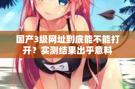 国产3级网址到底能不能打开？实测结果出乎意料