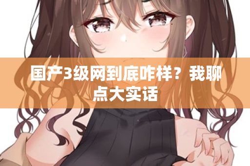 国产3级网到底咋样？我聊点大实话