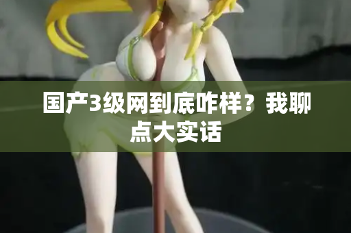 国产3级网到底咋样？我聊点大实话
