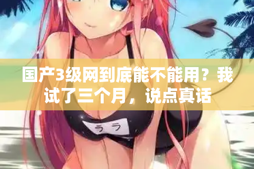 国产3级网到底能不能用？我试了三个月，说点真话