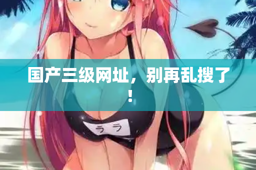 国产三级网址，别再乱搜了！