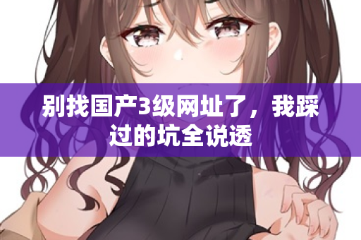 别找国产3级网址了，我踩过的坑全说透