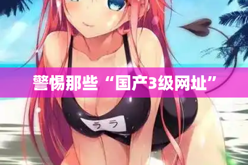 警惕那些“国产3级网址”