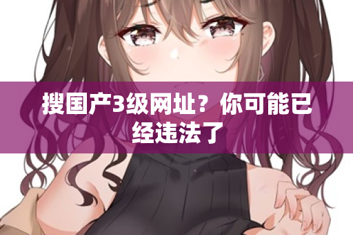 搜国产3级网址？你可能已经违法了