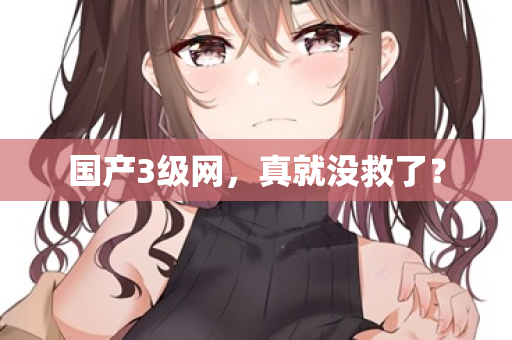 国产3级网，真就没救了？