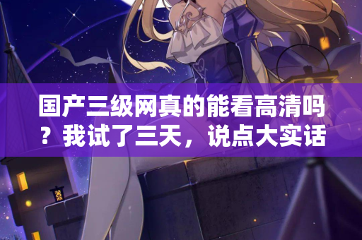 国产三级网真的能看高清吗？我试了三天，说点大实话