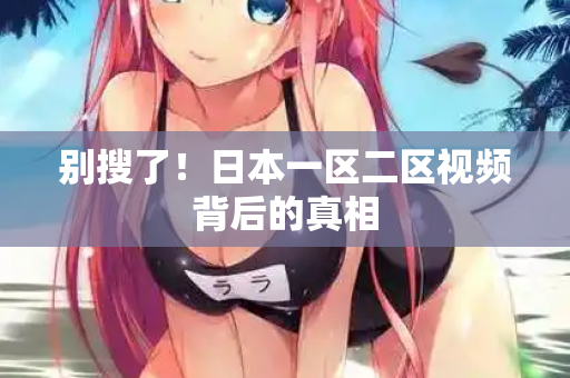 别搜了！日本一区二区视频背后的真相