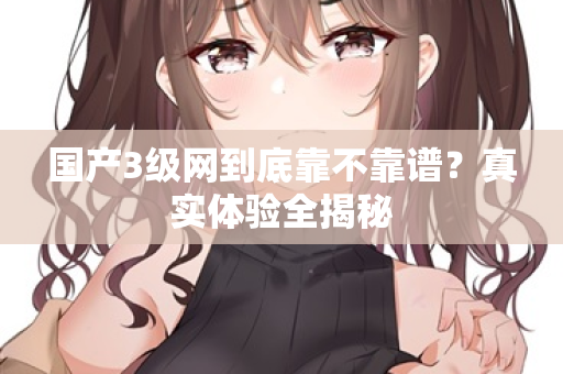 国产3级网到底靠不靠谱？真实体验全揭秘