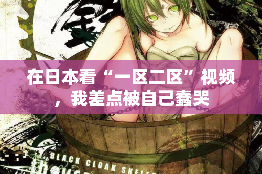 在日本看“一区二区”视频，我差点被自己蠢哭